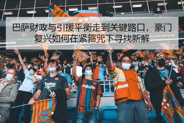 巴萨财政与引援平衡走到关键路口，豪门复兴如何在紧箍咒下寻找新解